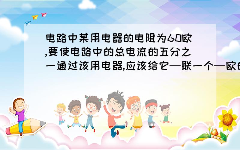 电路中某用电器的电阻为60欧,要使电路中的总电流的五分之一通过该用电器,应该给它—联一个—欧的电阻,若要使它两端电压为总电压的四分之一,则须在电路中—联一个—欧的电阻.