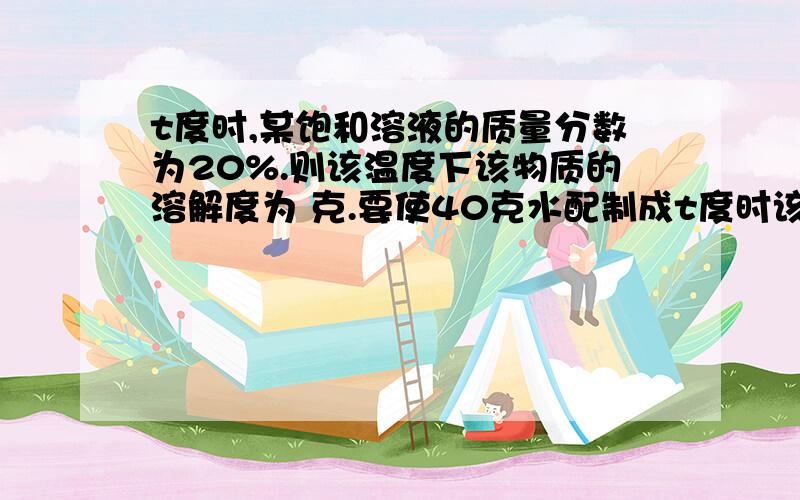 t度时,某饱和溶液的质量分数为20%.则该温度下该物质的溶解度为 克.要使40克水配制成t度时该物质的饱和溶液,需要该物质 克.