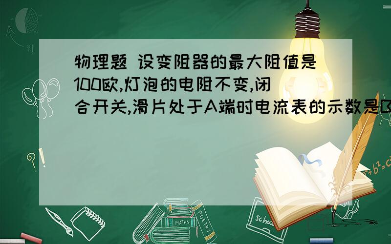 物理题 设变阻器的最大阻值是100欧,灯泡的电阻不变,闭合开关,滑片处于A端时电流表的示数是B端的5倍,求求灯泡的电阻值?