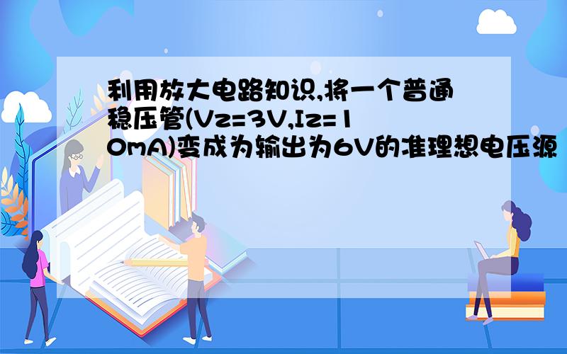 利用放大电路知识,将一个普通稳压管(Vz=3V,Iz=10mA)变成为输出为6V的准理想电压源