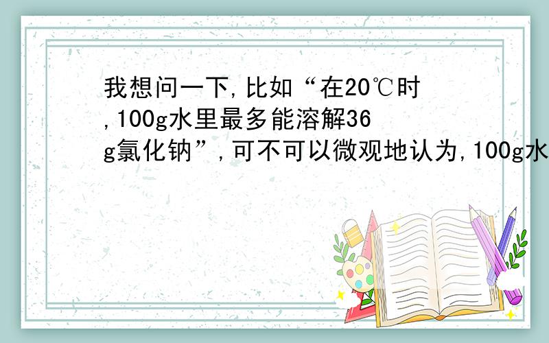 我想问一下,比如“在20℃时,100g水里最多能溶解36g氯化钠”,可不可以微观地认为,100g水分子有间隙,将氯化钠加到水里,氯化钠分子就在水分子的间隙中,100g水的水分子的间隙最多能容纳36g的氯