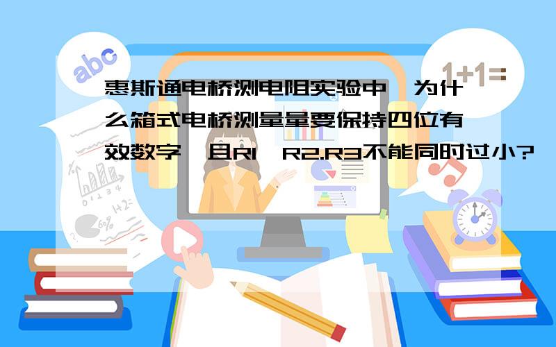 惠斯通电桥测电阻实验中,为什么箱式电桥测量量要保持四位有效数字,且R1、R2.R3不能同时过小?