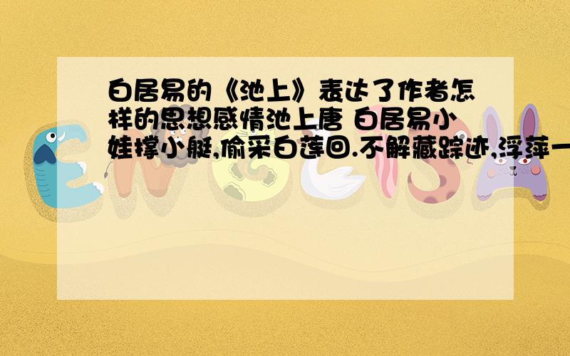 白居易的《池上》表达了作者怎样的思想感情池上唐 白居易小娃撑小艇,偷采白莲回.不解藏踪迹,浮萍一道开.这首诗表达了作者怎样的思想感情?