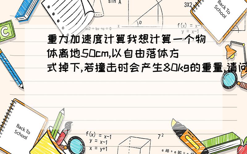 重力加速度计算我想计算一个物体离地50cm,以自由落体方式掉下,若撞击时会产生80kg的重量,请问这个物体重量是多少? 希望有人能协助以公式解答.感谢~