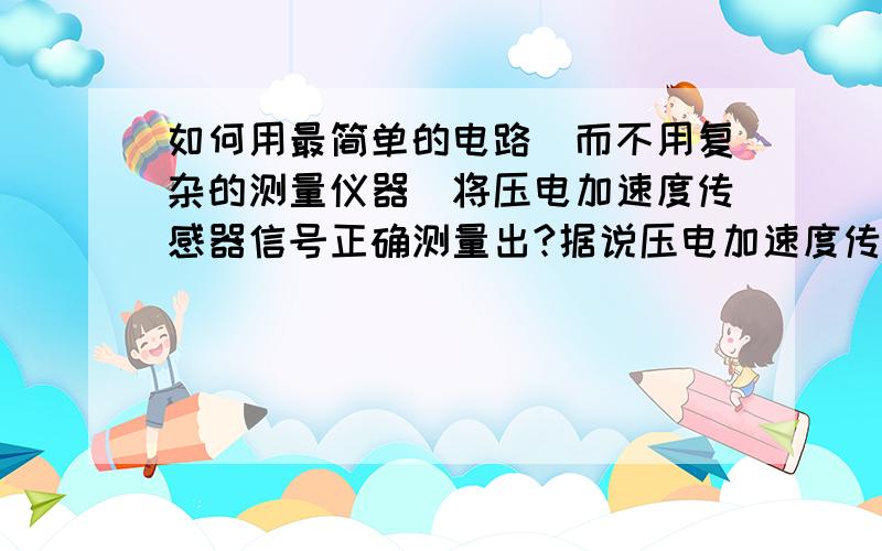 如何用最简单的电路(而不用复杂的测量仪器)将压电加速度传感器信号正确测量出?据说压电加速度传感器用于振动或冲击测量时,必须用电荷放大器一类的复杂仪器才可以将压电信号放大输出