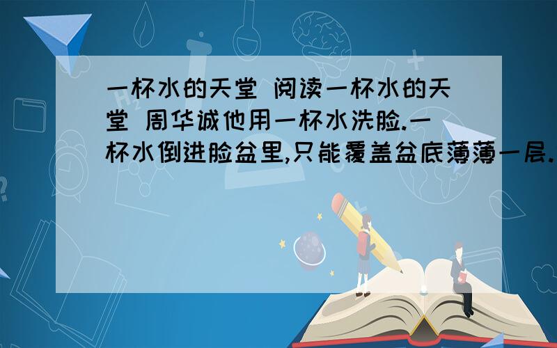 一杯水的天堂 阅读一杯水的天堂 周华诚他用一杯水洗脸.一杯水倒进脸盆里,只能覆盖盆底薄薄一层.他把脸盆倾斜着搁起,水就积成了一小洼.双手浸入水中,皮肤好像在汩汩吸水.手掌润湿了,双