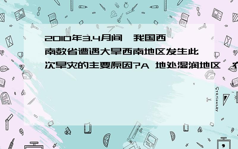 2010年3.4月间,我国西南数省遭遇大旱西南地区发生此次旱灾的主要原因?A 地处湿润地区,农业用水量过大   B 降水较常年同期偏少C 地处干旱地区,水资源不足   D 纬度低,气温高,蒸发量大 选什么