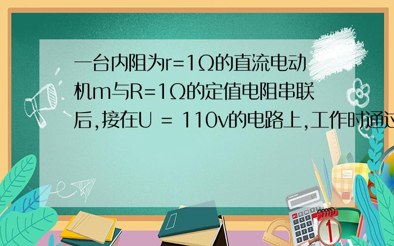 一台内阻为r=1Ω的直流电动机m与R=1Ω的定值电阻串联后,接在U = 110v的电路上,工作时通过电动机的电流强度为i =10a,①求电动机两端电压②电动机输出的机械功率