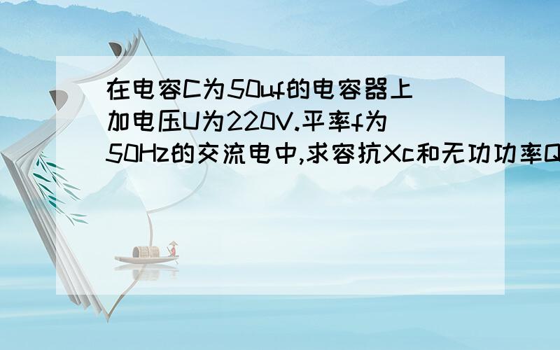 在电容C为50uf的电容器上加电压U为220V.平率f为50Hz的交流电中,求容抗Xc和无功功率Q.