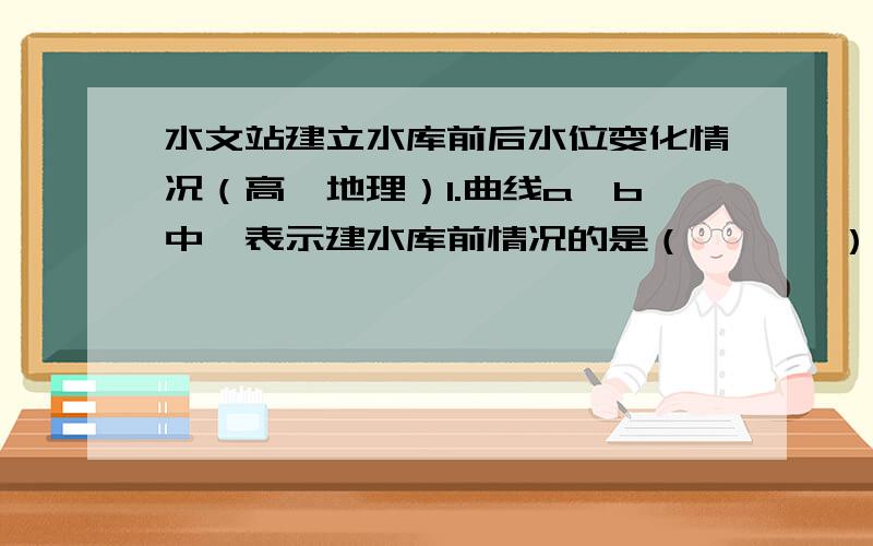 水文站建立水库前后水位变化情况（高一地理）1.曲线a、b中,表示建水库前情况的是（       ）.2.建立水库后,河流水位变化特点是（                                   ）.3.该水文站位于水库的（