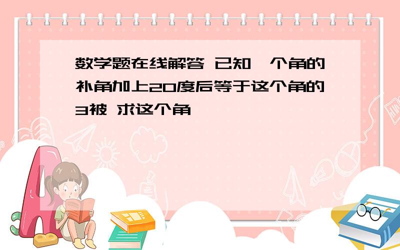 数学题在线解答 已知一个角的补角加上20度后等于这个角的3被 求这个角