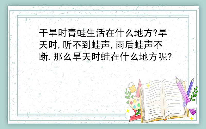 干旱时青蛙生活在什么地方?旱天时,听不到蛙声,雨后蛙声不断.那么旱天时蛙在什么地方呢?