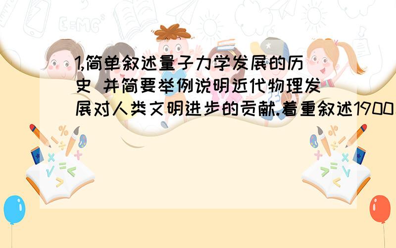 1,简单叙述量子力学发展的历史 并简要举例说明近代物理发展对人类文明进步的贡献.着重叙述1900年到1928年间的发展历史,