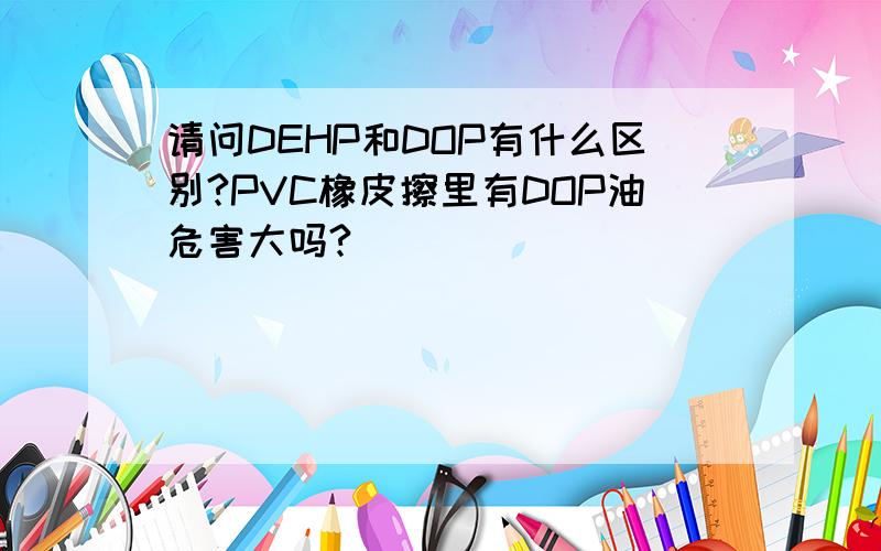 请问DEHP和DOP有什么区别?PVC橡皮擦里有DOP油危害大吗?