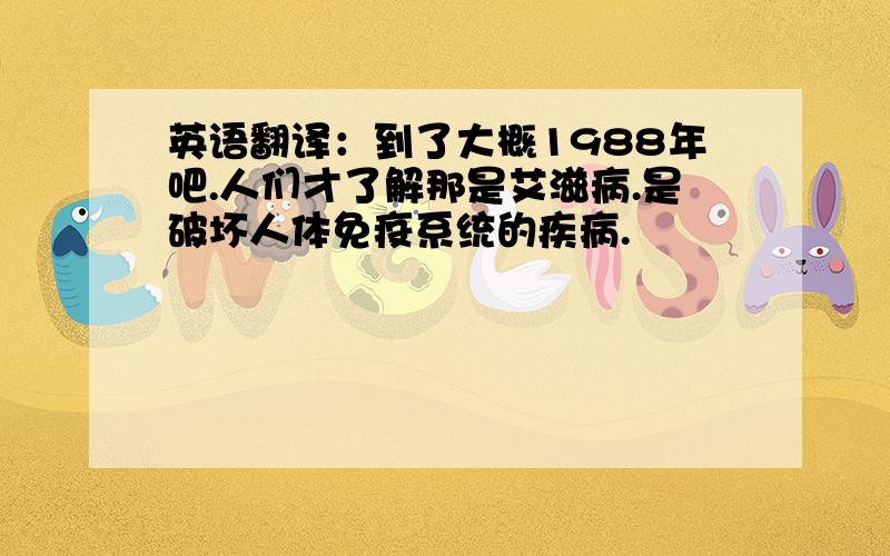 英语翻译：到了大概1988年吧.人们才了解那是艾滋病.是破坏人体免疫系统的疾病.