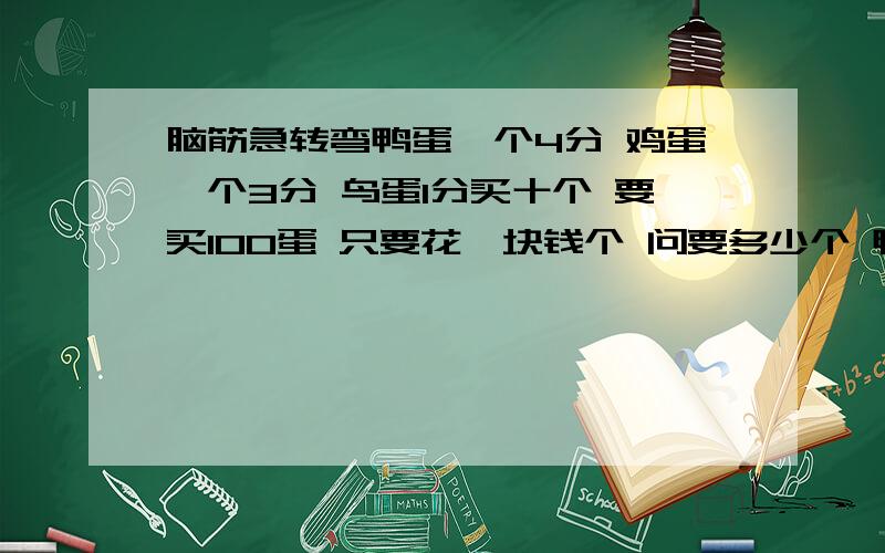 脑筋急转弯鸭蛋一个4分 鸡蛋一个3分 鸟蛋1分买十个 要买100蛋 只要花一块钱个 问要多少个 鸭蛋 鸡蛋 鸟蛋 条件必须三种蛋都要买,大家来算算哈