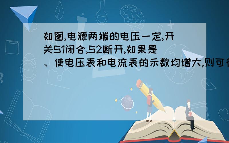 如图,电源两端的电压一定,开关S1闭合,S2断开,如果是、使电压表和电流表的示数均增大,则可行的是（ ）A滑动变阻器的滑片P右移.B滑动变阻器的滑片P左移.C滑动变阻器的滑片P不动,闭合开关S2.