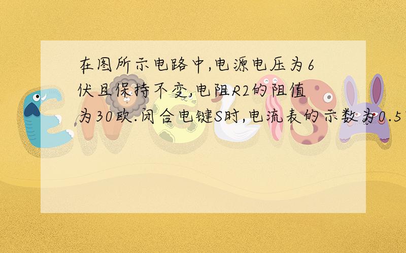 在图所示电路中,电源电压为6伏且保持不变,电阻R2的阻值为30欧.闭合电键S时,电流表的示数为0.5安,求通过R2的电流电阻R1的阻值并联电路三条线横的,上面一条电键S,R1,中间R2,最下面电流表和电