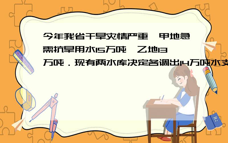 今年我省干旱灾情严重,甲地急需抗旱用水15万吨,乙地13万吨．现有两水库决定各调出14万吨水支援甲、乙两地抗旱．从A地到甲地50千米,到乙地30千米；从B地到甲地60千米,到乙地45千米（1）设