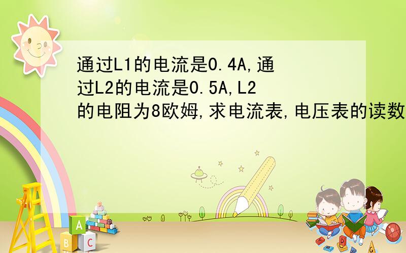 通过L1的电流是0.4A,通过L2的电流是0.5A,L2的电阻为8欧姆,求电流表,电压表的读数及灯L1的电阻.