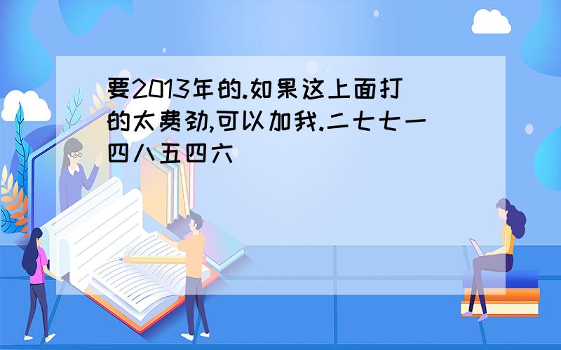 要2013年的.如果这上面打的太费劲,可以加我.二七七一四八五四六