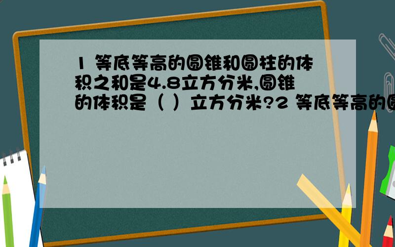 1 等底等高的圆锥和圆柱的体积之和是4.8立方分米,圆锥的体积是（ ）立方分米?2 等底等高的圆柱和圆锥,他们的体积相差18立方厘米,圆锥的体积是（ ）立方厘米?