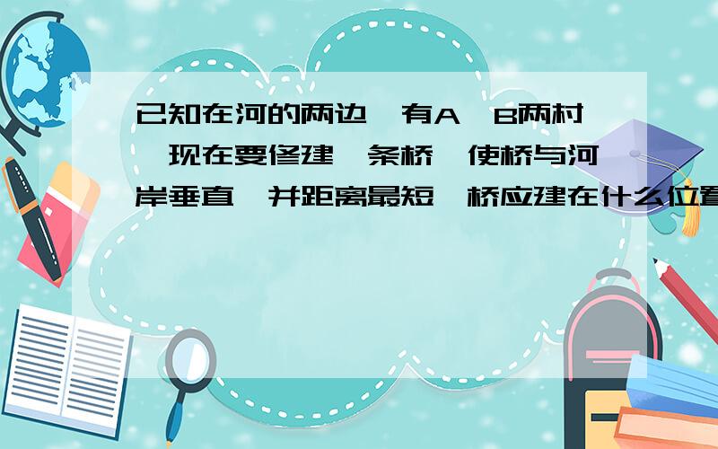 已知在河的两边,有A,B两村,现在要修建一条桥,使桥与河岸垂直,并距离最短,桥应建在什么位置?