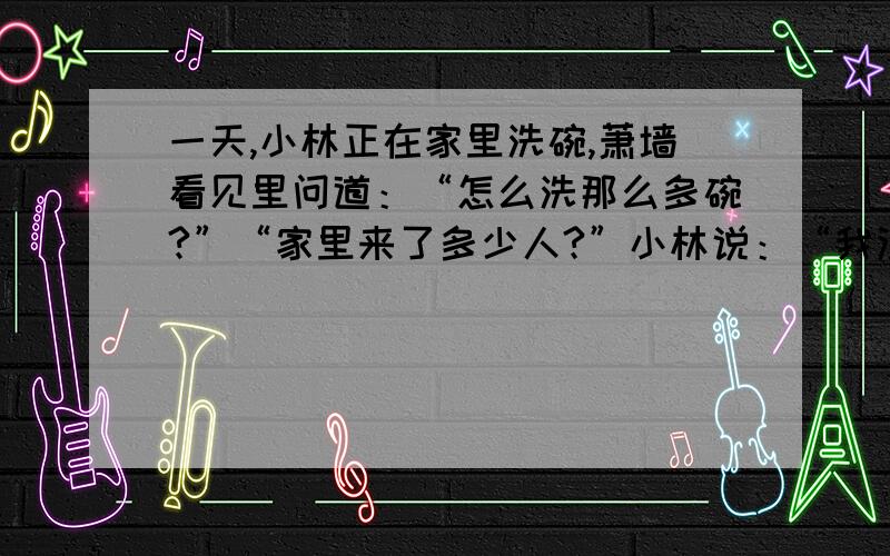 一天,小林正在家里洗碗,萧墙看见里问道：“怎么洗那么多碗?”“家里来了多少人?”小林说：“我没有数,只知道他们每人一个饭碗,二人合用一个汤碗,三人合用一个菜碗,四人合用一个大酒