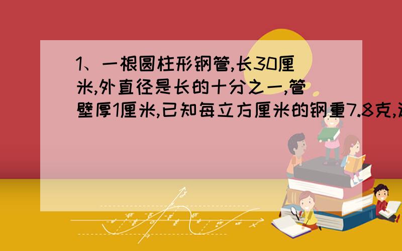 1、一根圆柱形钢管,长30厘米,外直径是长的十分之一,管壁厚1厘米,已知每立方厘米的钢重7.8克,这根钢管重多少克?2、一个装满稻谷的粮囤,上面是圆锥形,下面是圆柱形.量得圆柱底面的周长是62