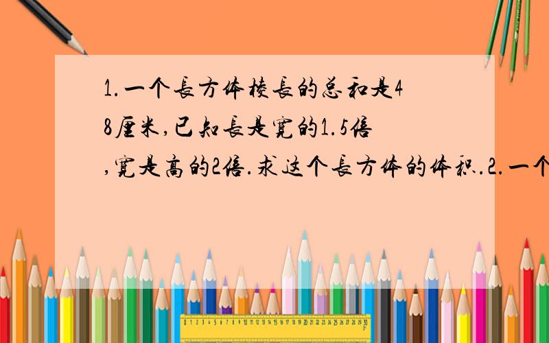 1.一个长方体棱长的总和是48厘米,已知长是宽的1.5倍,宽是高的2倍.求这个长方体的体积.2.一个烟囱的长是1米,口径是一个正方形,边长是2分米,做4节这样的烟囱,需要多少平方米的铁皮?