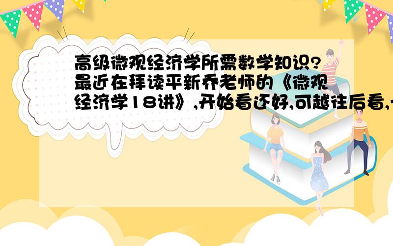 高级微观经济学所需数学知识?最近在拜读平新乔老师的《微观经济学18讲》,开始看还好,可越往后看,一些推导和证明就看不明白了,感觉还是数学知识方面存在欠缺,本人本科学的是数学3,没有