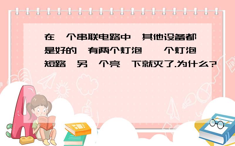 在一个串联电路中,其他设备都是好的,有两个灯泡,一个灯泡短路,另一个亮一下就灭了.为什么?