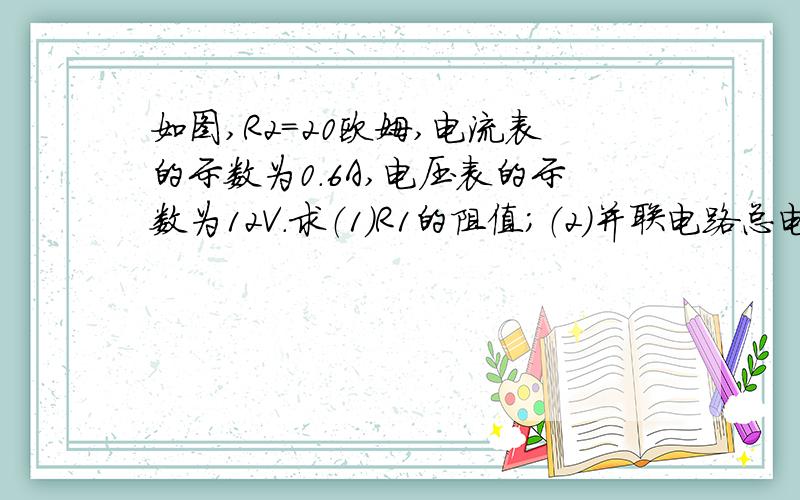 如图,R2=20欧姆,电流表的示数为0.6A,电压表的示数为12V.求（1）R1的阻值；（2）并联电路总电流I；（3）并联电路总电阻R.