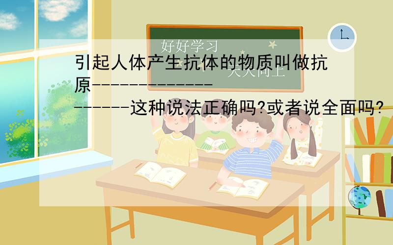 引起人体产生抗体的物质叫做抗原-------------------这种说法正确吗?或者说全面吗?