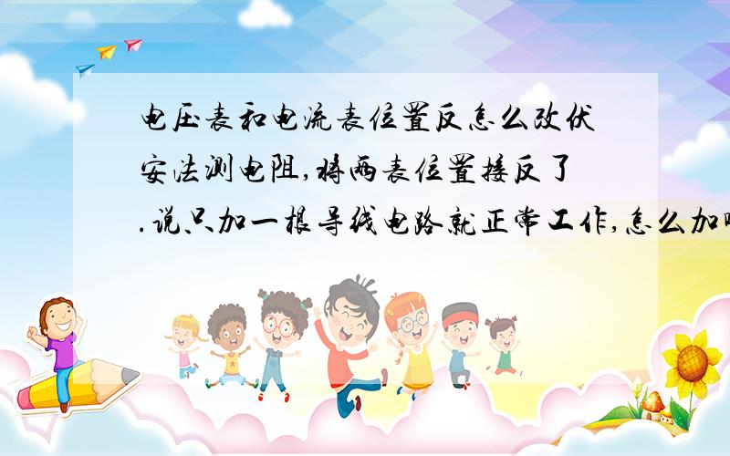 电压表和电流表位置反怎么改伏安法测电阻,将两表位置接反了.说只加一根导线电路就正常工作,怎么加啊