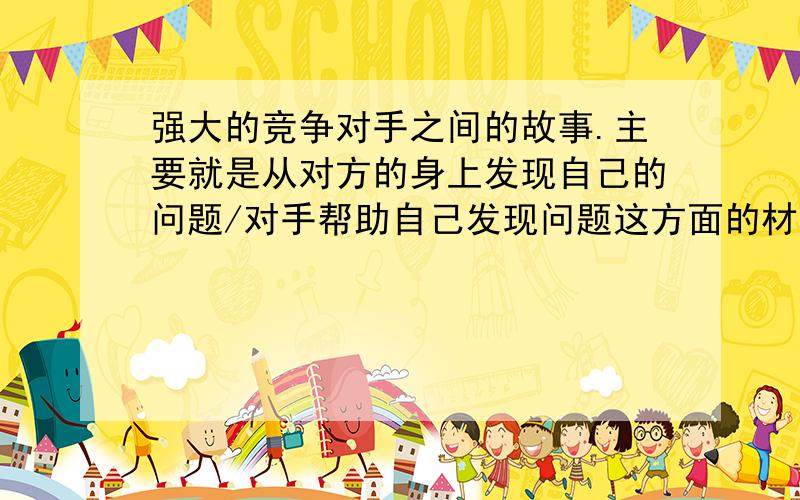 强大的竞争对手之间的故事.主要就是从对方的身上发现自己的问题/对手帮助自己发现问题这方面的材料谢谢