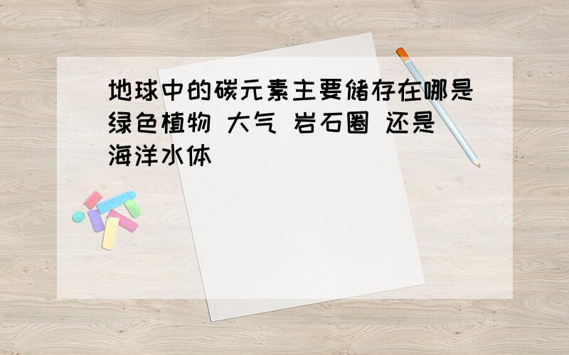 地球中的碳元素主要储存在哪是绿色植物 大气 岩石圈 还是海洋水体