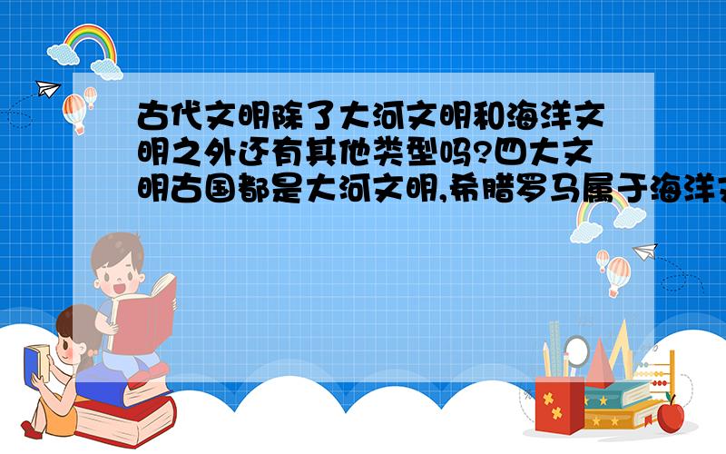 古代文明除了大河文明和海洋文明之外还有其他类型吗?四大文明古国都是大河文明,希腊罗马属于海洋文明,除此之外,还有其他类型的文明吗?有的话请举例.