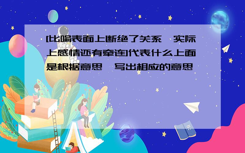 [比喻表面上断绝了关系,实际上感情还有牵连]代表什么上面是根据意思,写出相应的意思