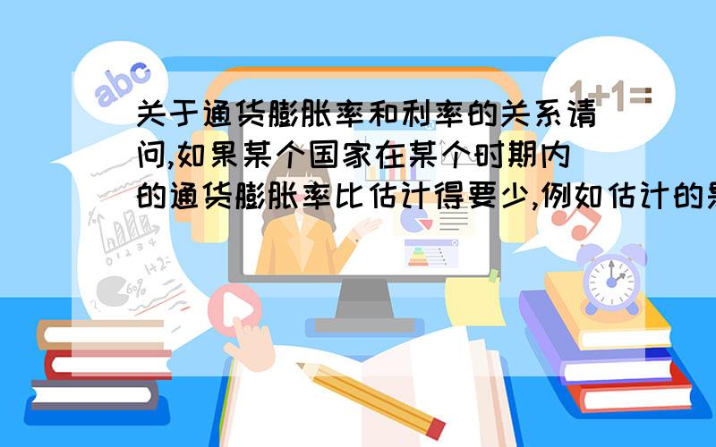 关于通货膨胀率和利率的关系请问,如果某个国家在某个时期内的通货膨胀率比估计得要少,例如估计的是1.6%,实际是1.4%,那么这个国家的中央银行会不会为了让通货膨胀率达到他们所估计的那