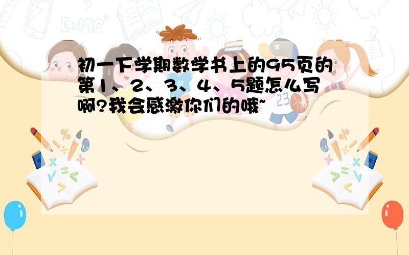 初一下学期数学书上的95页的第1、2、3、4、5题怎么写啊?我会感激你们的哦~