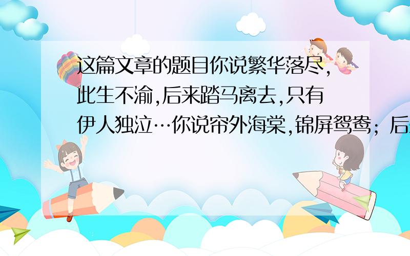 这篇文章的题目你说繁华落尽,此生不渝,后来踏马离去,只有伊人独泣…你说帘外海棠,锦屏鸳鸯；后来庭院春深,咫尺画堂.你说笛声如诉,费尽思量；后来茶烟尚绿,人影茫茫.你说可人如玉,与子