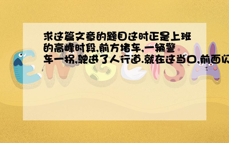 求这篇文章的题目这时正是上班的高峰时段,前方堵车,一辆警车一拐,驶进了人行道.就在这当口,前面闪出一名年轻的交警,他一挥手,车被迫紧急停下.司机从车窗探出头来,声中带怒地问：