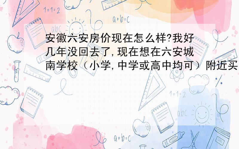 安徽六安房价现在怎么样?我好几年没回去了,现在想在六安城南学校（小学,中学或高中均可）附近买套房子,不知现在多少钱一平?那个小区比较好?如果按揭的话首付最低百分之多少?另请业内