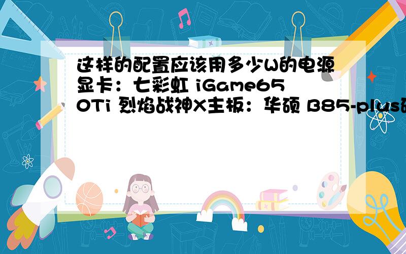 这样的配置应该用多少W的电源显卡：七彩虹 iGame650Ti 烈焰战神X主板：华硕 B85-plus硬盘：希捷ST3000DM001内存：金士顿 KHX1600C10D3B1/8G DDR3 1600 8GB 台式机内存cpu：英特尔 I7-4770K光驱：华硕BC-12B1ST蓝