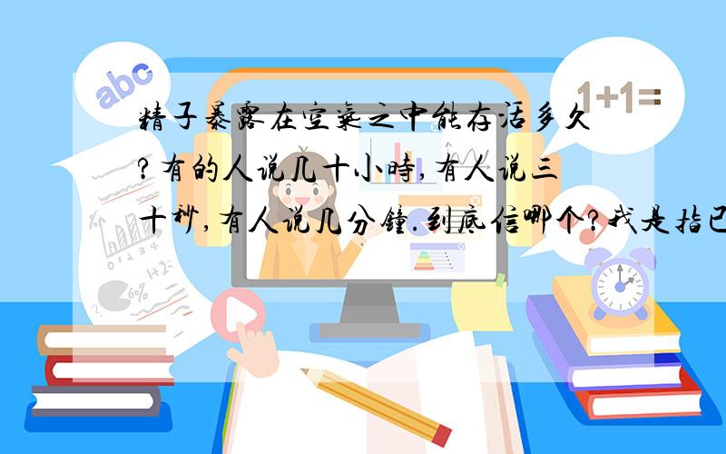 精子暴露在空气之中能存活多久?有的人说几十小时,有人说三十秒,有人说几分钟.到底信哪个?我是指已经离开人体暴露在空气之中