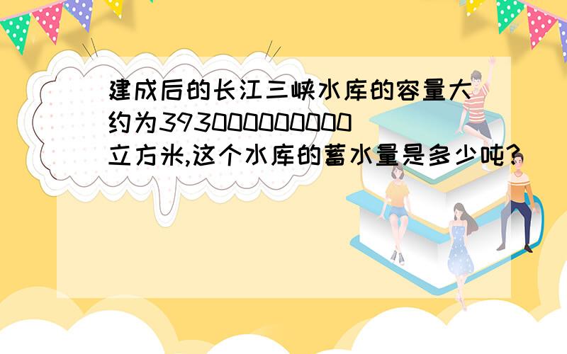 建成后的长江三峡水库的容量大约为393000000000立方米,这个水库的蓄水量是多少吨?