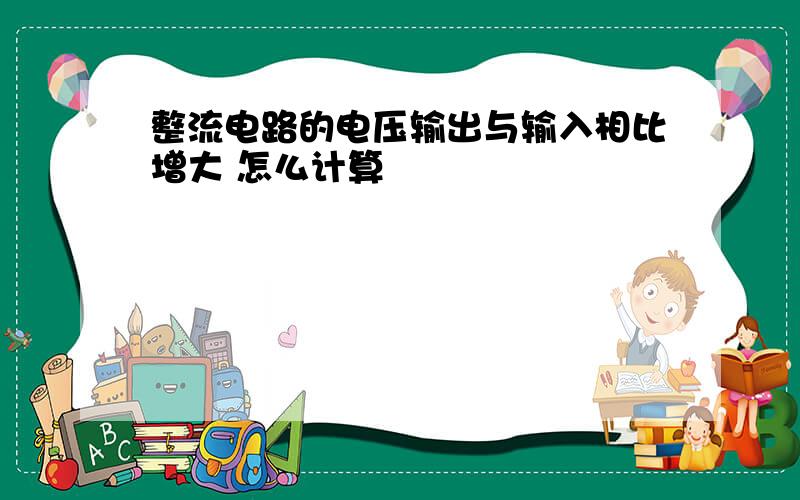 整流电路的电压输出与输入相比增大 怎么计算