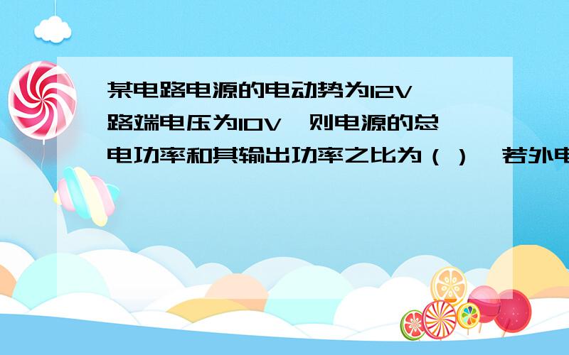 某电路电源的电动势为12V,路端电压为10V,则电源的总电功率和其输出功率之比为（）,若外电路只有电阻元件,其总电阻为12欧,则1min内整个电路消耗的电能为（）J,外电路产生的热量为（）