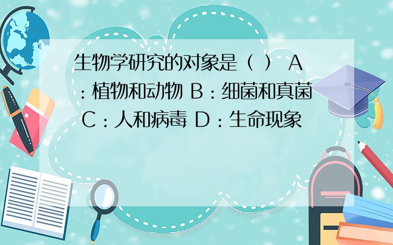 生物学研究的对象是（ ） A：植物和动物 B：细菌和真菌 C：人和病毒 D：生命现象